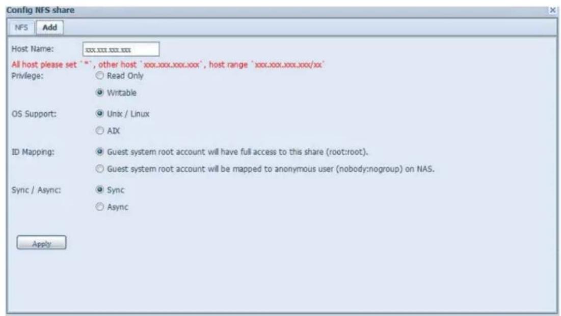 Config NFS share NFS Add Host Name: xxx.xxx.xxx.xxx All host please set "", other host 'xxx.xxx.xxx.xxx', host range 'xxx.xxx.xxx.xxx/xx' Privilege: ○ Read Only ● Writable OS Support: ○ Unix / Linux ○ AIX ID Mapping: ● Guest system root account will have full access to this share (root:root). ○ Guest system root account will be mapped to anonymous user (nobody:nogroup) on NAS. Sync / Async: ○ Sync ○ Async Apply