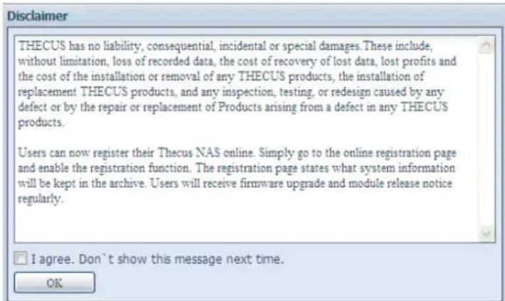 Disclaimer THECUS has no liability, consequential, incidental or special damages. These include, without limitation, loss of recorded data, the cost of recovery of lost data, lost profits and the cost of the installation or removal of any THECUS products, the installation of replacement THECUS products, and any inspection, testing, or redesign caused by any defect or by the repair or replacement of Products arising from a defect in any THECUS products. Users can now register their Thecus NAS online. Simply go to the online registration page and enable the registration function. The registration page states what system information will be kept in the archive. Users will receive firmware upgrade and module release notice regularly. I agree. Don't show this message next time. OK