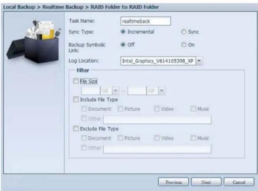 Local Backup > Realtime Backup > RAID Folder to RAID Folder Task Name: realtimeback Sync Type: Incremental Sync Backup Symbolic Off On Link: Log Location: Intel_Graphics_V614105398_XP Filter File Size GB - GB Include File Type Document Picture Video Music Other Exclude File Type Document Picture Video Music Other Previous Next Cancel