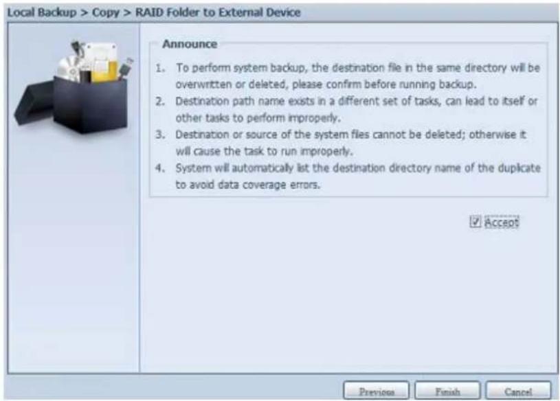 Local Backup > Copy > RAID Folder to External Device Announce 1. To perform system backup, the destination file in the same directory will be overwritten or deleted, please confirm before running backup. 2. Destination path name exists in a different set of tasks, can lead to itself or other tasks to perform improperly. 3. Destination or source of the system files cannot be deleted; otherwise it will cause the task to run improperly. 4. System will automatically list the destination directory name of the duplicate to avoid data coverage errors. ✓ Access