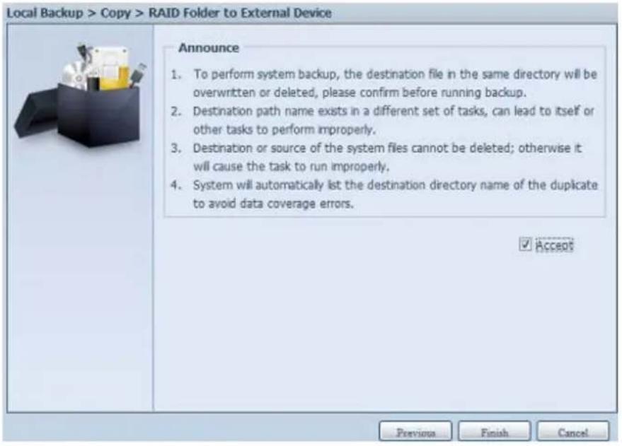 Local Backup > Copy > RAID Folder to External Device Announce 1. To perform system backup, the destination file in the same directory will be overwritten or deleted, please confirm before running backup. 2. Destination path name exists in a different set of tasks, can lead to itself or other tasks to perform improperly. 3. Destination or source of the system files cannot be deleted; otherwise it will cause the task to run improperly. 4. System will automatically list the destination directory name of the duplicate to avoid data coverage errors. ✓ Accept Previous Finish Cancel