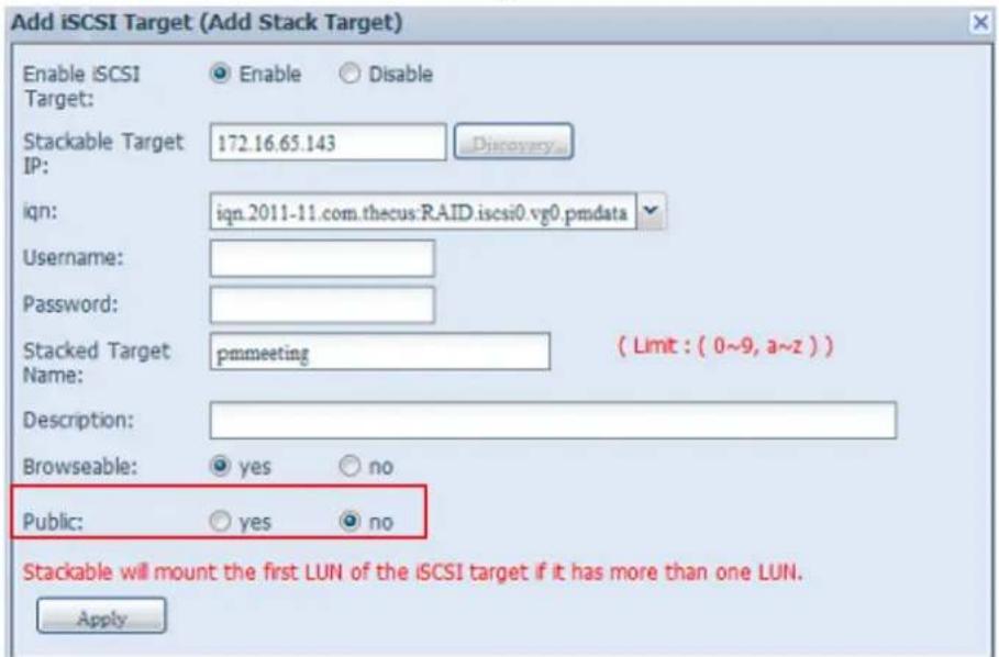 Add iSCSI Target (Add Stack Target) Enable iSCSI Target: Enable Disable Stackable Target IP: 172.16.65.143 Discovery... iqn: iqn.2011-11.com.thecus:RAID.iscsi0.vg0.pmdata Username: Password: Stacked Target pmmeeting ( Limit : ( 0~9, a~z ) ) Name: Description: Browseable: yes no Public: yes no Stackable will mount the first LUN of the iSCSI target if it has more than one LUN. Apply