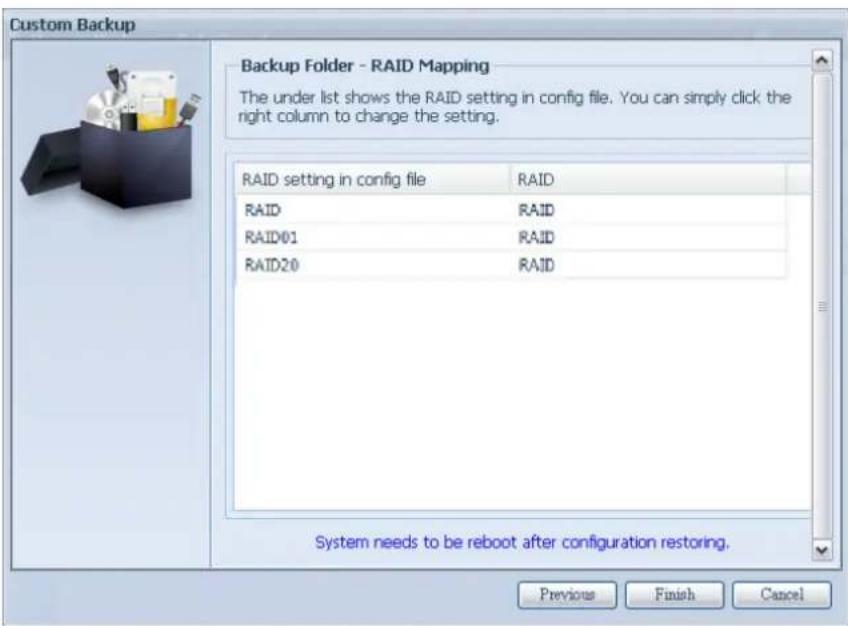Custom Backup Backup Folder - RAID Mapping The under list shows the RAID setting in config file. You can simply click the right column to change the setting. RAID setting in config file RAID RAID RAID RAID01 RAID RAID20 RAID System needs to be reboot after configuration restoring. Previous Finish Cancel