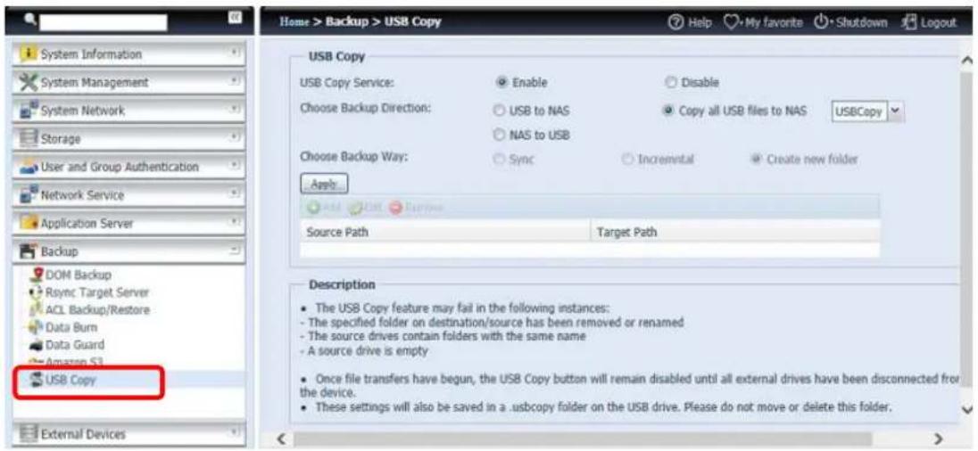 Home > Backup > USB Copy System Information System Management System Network Storage User and Group Authentication Network Service Application Server Backup DOM Backup Sync Target Server ACL Backup/Restore Data Burn Data Guard Amazon S3 USB Copy External Devices USB Copy USB Copy Service: Enable Disable Choose Backup Direction: USB to NAS Copy all USB files to NAS USBCopy NAS to USB Choose Backup Way: Sync Incremental Create new folder Apply... Add Edit View Source Path Target Path Description The USB Copy feature may fail in the following instances: - The specified folder on destination/source has been removed or renamed - The source drives contain folders with the same name - A source drive is empty Once file transfers have begun, the USB Copy button will remain disabled until all external drives have been disconnected from the device. These settings will also be saved in a .usbcopy folder on the USB drive. Please do not move or delete this folder.