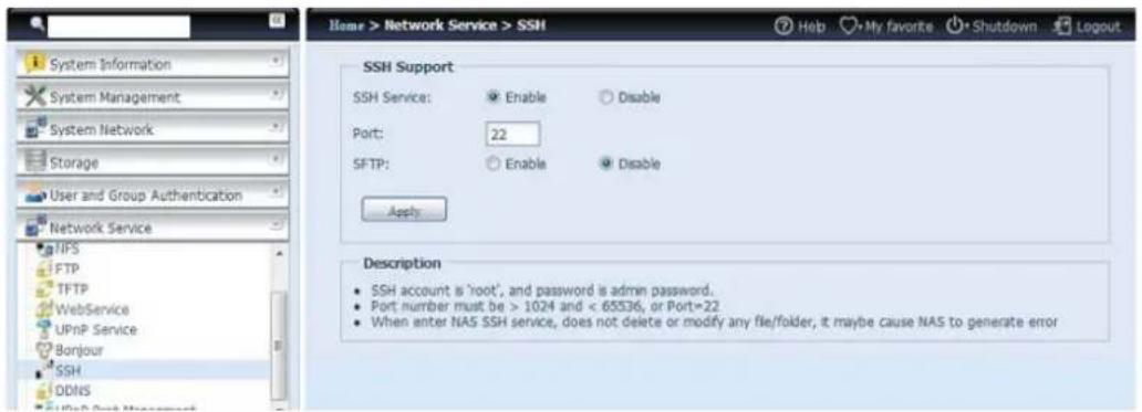 Home > Network Service > SSH SSH Support SSH Service: Enable Disable Port: 22 SFTP: Enable Disable Apply Description • SSH account is 'root', and password is admin password. • Port number must be > 1024 and < 65536, or Port=22 • When enter NAS SSH service, does not delete or modify any file/folder, it maybe cause NAS to generate error