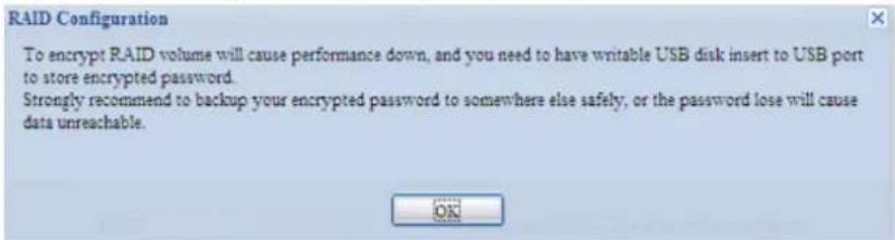 RAID Configuration To encrypt RAID volume will cause performance down, and you need to have writable USB disk insert to USB port to store encrypted password. Strongly recommend to backup your encrypted password to somewhere else safely, or the password lose will cause data unreachable.