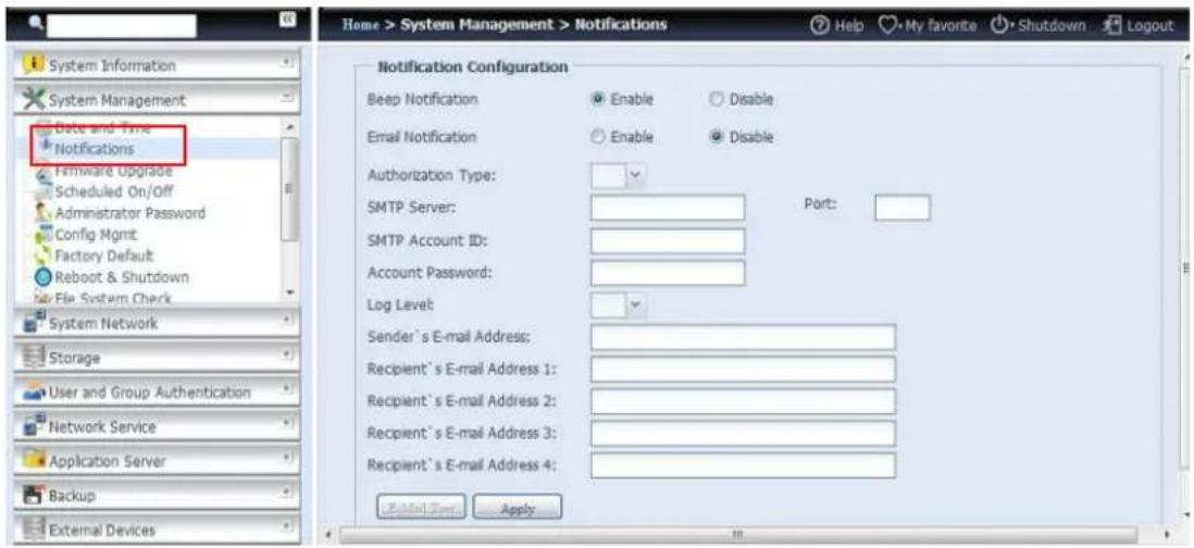 System Information System Management Date and Time Notifications Hirmware Upgrade Scheduled On/Off Administrator Password Config Mgmt Factory Default Reboot & Shutdown File System Check System Network Storage User and Group Authentication Network Service Application Server Backup External Devices Home > System Management > Notifications Help My favorite Shutdown Logout Notification Configuration Beep Notification Enable Disable Email Notification Enable Disable Authorization Type: SMTP Server: Port: SMTP Account ID: Account Password: Log Level: Sender's E-mail Address: Recipient's E-mail Address 1: Recipient's E-mail Address 2: Recipient's E-mail Address 3: Recipient's E-mail Address 4: Email User Apply