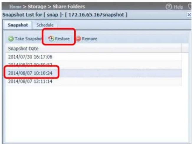 Home > Storage > Share Folders Snapshot List for [ snap ]- [ 172.16.65.167snapshot ] Snapshot Schedule Take Snapshot Restore Remove Snapshot Date 2014/07/30 16:17:06 2014/08/07 00:50:52 2014/08/07 10:10:24 2014/08/07 12:11:14