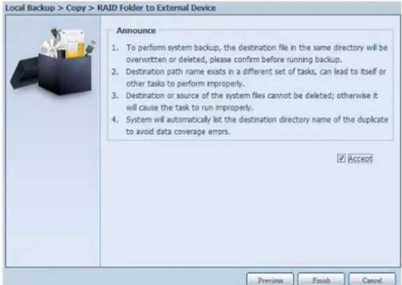 Local Backup > Copy > RAID Folder to External Device Announce 1. To perform system backup, the destination file in the same directory will be overwritten or deleted, please confirm before running backup. 2. Destination path name exists in a different set of tasks, can lead to itself or other tasks to perform improperly. 3. Destination or source of the system files cannot be deleted; otherwise it will cause the task to run improperly. 4. System will automatically list the destination directory name of the duplicate to avoid data coverage errors. ✓ Accept Previous Finish Cancel