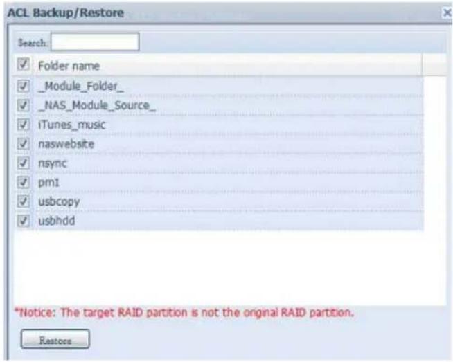 ACL Backup/Restore Search: ✓ Folder name ✓ _Module_Folder_ ✓ _NAS_Module_Source_ ✓ iTunes_music ✓ naswebsite ✓ nsync ✓ pm1 ✓ usbcopy ✓ usbhdd *Notice: The target RAID partition is not the original RAID partition. Restore
