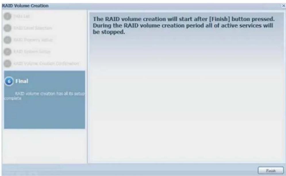 RAID Volume Creation 1 [Add List] 2 RAID Level Selection 3 RAID Property Status 4 RAID System Setup 5 RAID Volume Creation Confirmation 6 Final RAID volume creation has all its setup complete The RAID volume creation will start after [Finish] button pressed. During the RAID volume creation period all of active services will be stopped. Finish