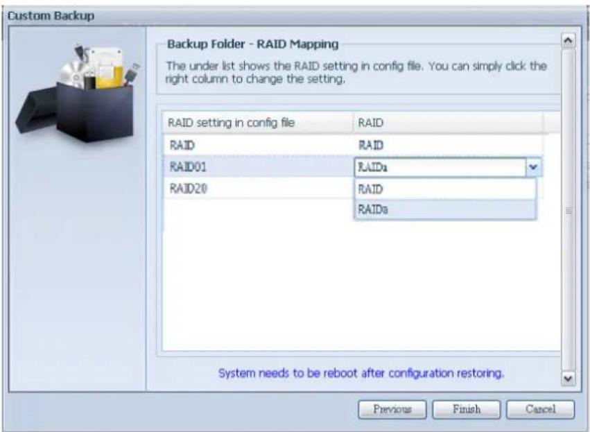 Custom Backup Backup Folder - RAID Mapping The under list shows the RAID setting in config file. You can simply click the right column to change the setting. RAID setting in config file RAID RAID RAID RAID01 RAIDs RAID20 RAID RAIDs System needs to be reboot after configuration restoring. Previous Finish Cancel