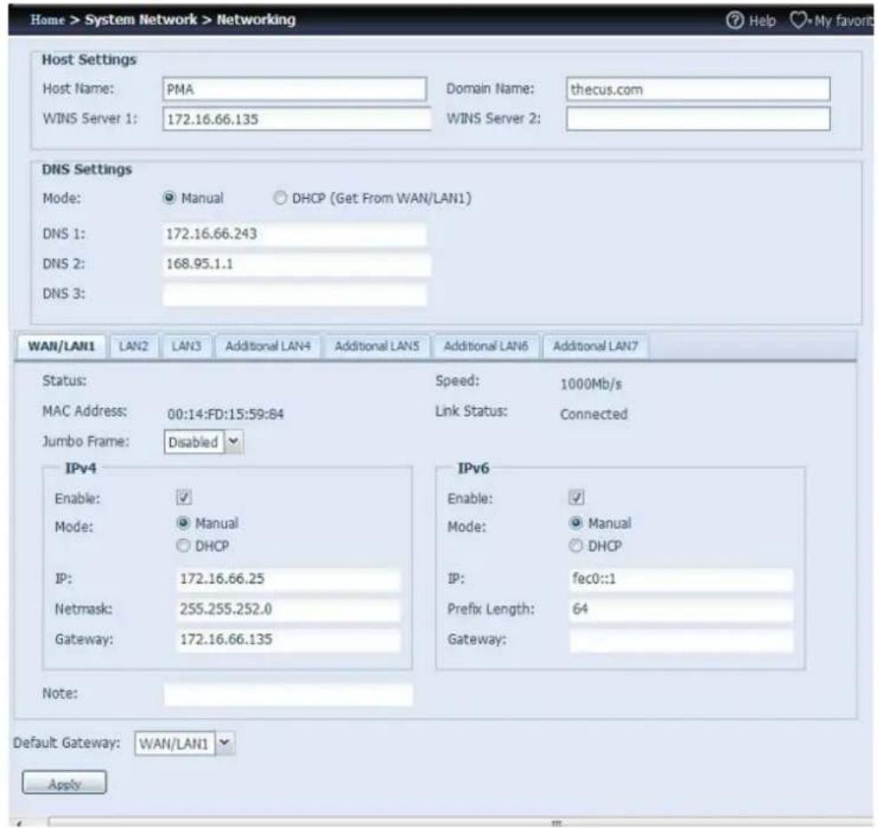 Home > System Network > Networking Host Settings Host Name: PMA Domain Name: thecus.com WINS Server 1: 172.16.66.135 WINS Server 2: DNS Settings Mode: Manual DHCP (Get From WAN/LAN1) DNS 1: 172.16.66.243 DNS 2: 168.95.1.1 DNS 3: WAN/LAN1 LAN2 LAN3 Additional LAN4 Additional LAN5 Additional LAN6 Additional LAN7 Status: Speed: 1000Mb/s MAC Address: 00:14:FD:15:59:84 Link Status: Connected Jumbo Frame: Disabled IPv4 Enable: ✓ Mode: Manual DHCP IP: 172.16.66.25 Netmask: 255.255.252.0 Gateway: 172.16.66.135 IPv6 Enable: ✓ Mode: Manual DHCP IP: fec0::1 Prefix Length: 64 Gateway: Note: Default Gateway: WAN/LAN1 Apply