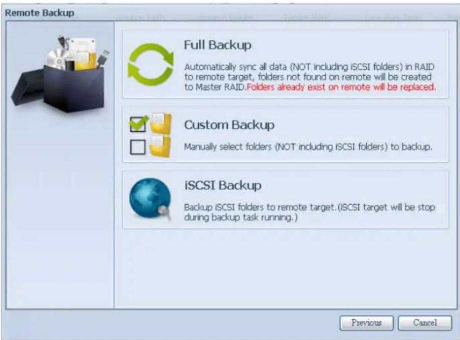 Remote Backup Full Backup Automatically sync all data (NOT including iSCSI folders) in RAID to remote target, folders not found on remote will be created to Master RAID.Folders already exist on remote will be replaced. Custom Backup Manually select folders (NOT including iSCSI folders) to backup. iSCSI Backup Backup iSCSI folders to remote target.(iSCSI target will be stop during backup task running.) Previous Cancel