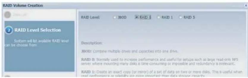 RAID Volume Creation RAID Level JBOD RAID 0 RAID 1 RAID 5 2 RAID Level Selection System will let available RAID level can be choose from Description: JBOD: Compine multiple drives and capacities into one drive. RAID 0: Normally used to increase performance and useful for setups such as large read-only NFS server where mounting many disks a time-consuming or impossible and redundancy is relevant. RAID 1: Create an exact copy (or mirror) of a set of data on two or more disks. The is useful when used performances or reliability are more important than data disease research.