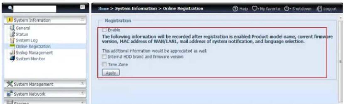 Home > System Information > Online Registration Help My favorite Shutdown Logout Registration Enable The following information will be recorded after registration is enabled:Product model name, current firmware version, MAC address of WAN/LAN1, mail address of system notification, and language selection. This additional information would be appreciated as well. Internal HDD brand and firmware version Time Zone Apply
