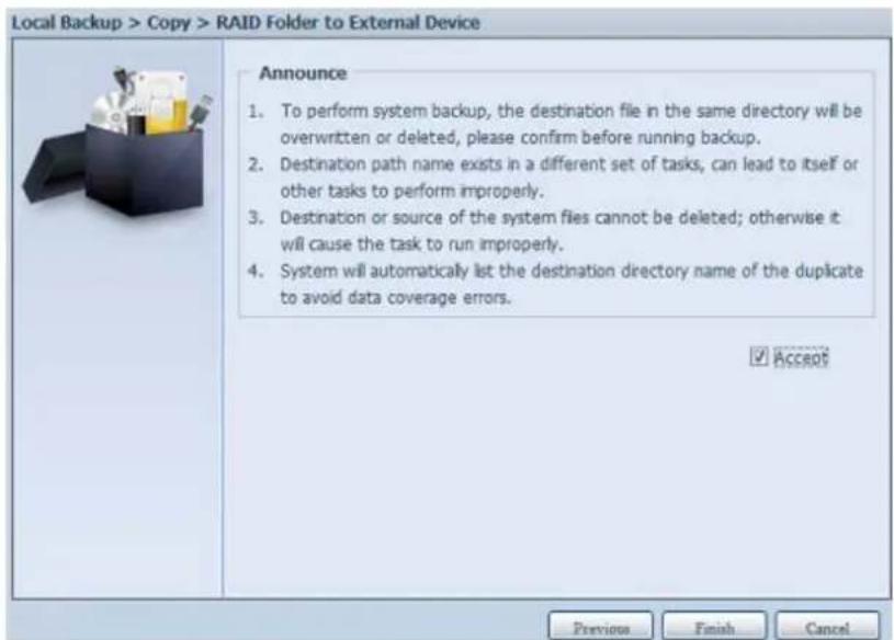 Local Backup > Copy > RAID Folder to External Device Announce 1. To perform system backup, the destination file in the same directory will be overwritten or deleted, please confirm before running backup. 2. Destination path name exists in a different set of tasks, can lead to itself or other tasks to perform improperly. 3. Destination or source of the system files cannot be deleted; otherwise it will cause the task to run improperly. 4. System will automatically list the destination directory name of the duplicate to avoid data coverage errors. ✓ Accept Previous Finish Cancel
