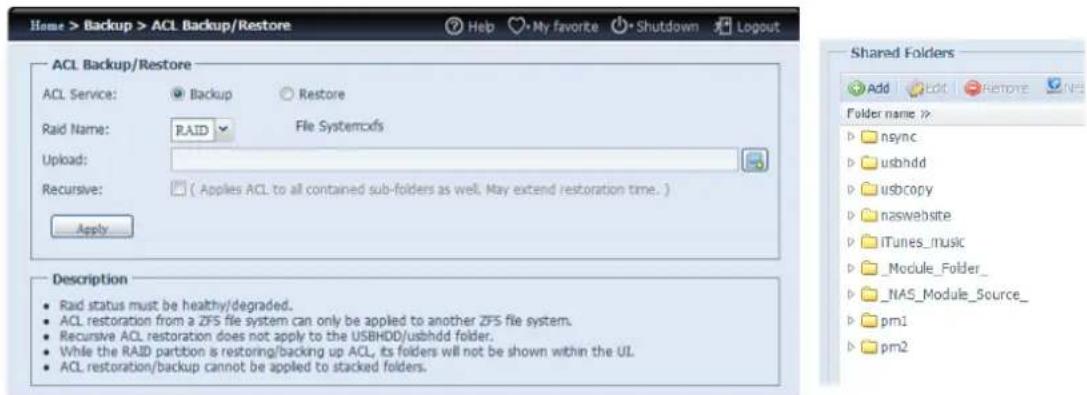 Home > Backup > ACL Backup/Restore Help My favorite Shutdown Logout ACL Backup/Restore ACL Service: Backup Restore Raid Name: RAID File Systemxfs Upload: Recursive: ( Applies ACL to all contained sub-folders as well. May extend restoration time. ) Apply Description • Raid status must be healthy/degraded. • ACL restoration from a ZFS file system can only be applied to another ZFS file system. • Recursive ACL restoration does not apply to the USBHDD/usbhdd folder. • While the RAID partition is restoring/backing up ACL, its folders will not be shown within the UL. • ACL restoration/backup cannot be applied to stacked folders. Shared Folders Add Edit Restore NET Folder name >> b nsync b usbhdd b usbcopy b naswebsite p iTunes_music p _Module_Folder_ p _NAS_Module_Source_ p pm1 b pm2