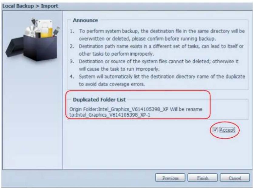 Local Backup > Import Announce 1. To perform system backup, the destination file in the same directory will be overwritten or deleted, please confirm before running backup. 2. Destination path name exists in a different set of tasks, can lead to itself or other tasks to perform improperly. 3. Destination or source of the system files cannot be deleted; otherwise it will cause the task to run improperly. 4. System will automatically list the destination directory name of the duplicate to avoid data coverage errors. Duplicated Folder List Origin Folder:Intel_Graphics_V614105398_XP Will be rename to:Intel_Graphics_V614105398_XP-1 ✓ Accept Previous Finish Cancel