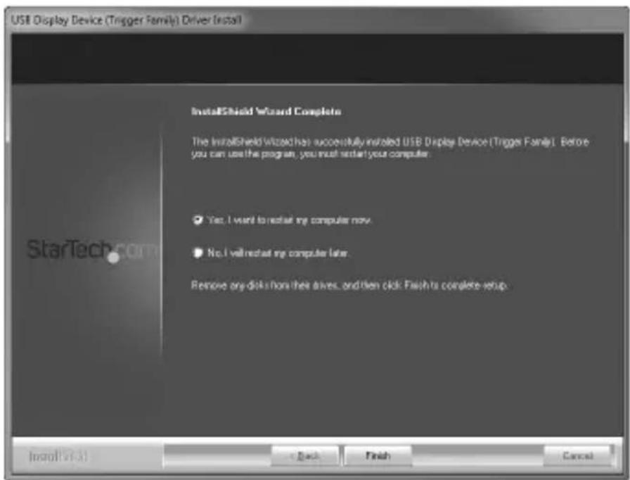 USB Display Device (Trigger Family) Driver Install InstallShield Wizard Complete The InstallShield Wizard has successfully installed USB Display Device (Trigger Family). Before you can use the program, you must restart your computer. ✓ Yes, I want to restart my computer now. ✓ No, I will restart my computer later. Remove any disk from their drives, and then click Finish to complete setup. InstallShield + Back Finish Cancel