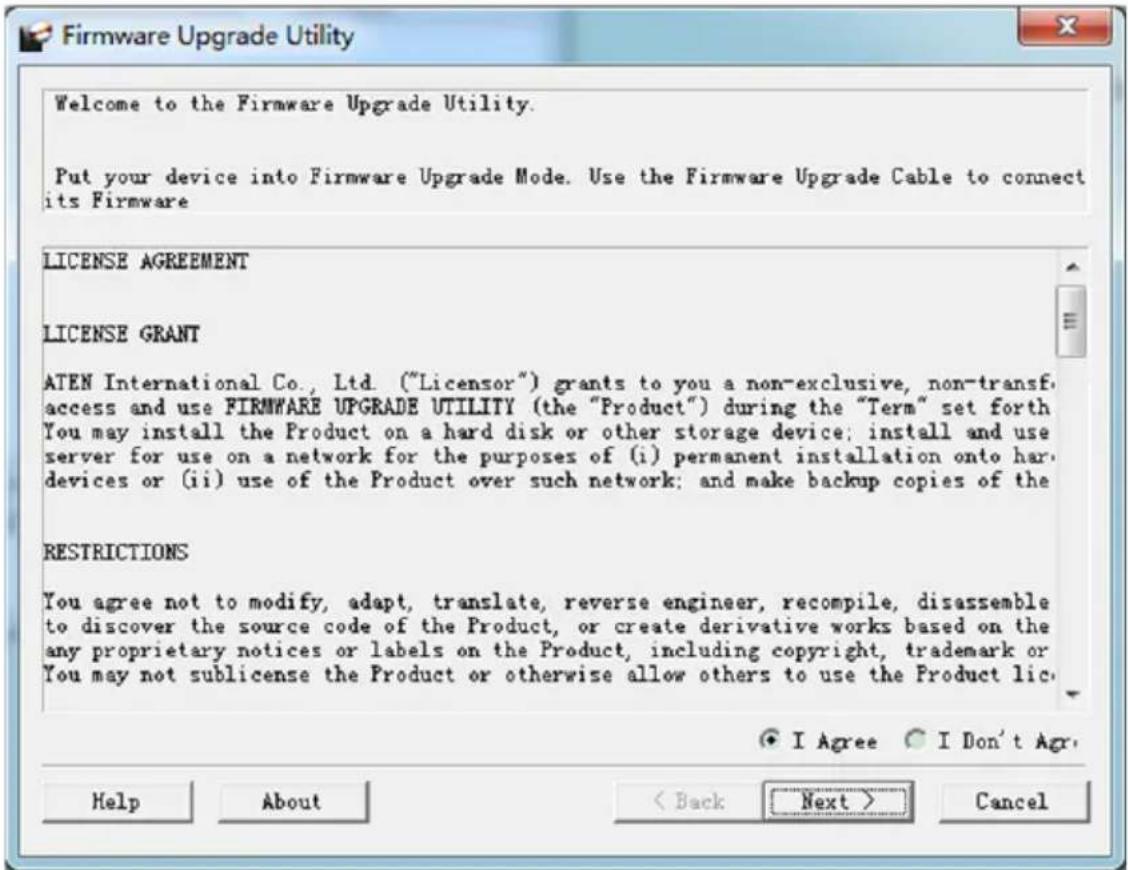 Firmware Upgrade Utility Welcome to the Firmware Upgrade Utility. Put your device into Firmware Upgrade Mode. Use the Firmware Upgrade Cable to connect its Firmware LICENSE AGREEMENT LICENSE GRANT ATEN International Co., Ltd. ("Licensor") grants to you a non-exclusive, non-transf access and use FIRMWARE UPGRADE UTILITY (the "Product") during the "Term" set forth You may install the Product on a hard disk or other storage device; install and use server for use on a network for the purposes of (i) permanent installation onto hard devices or (ii) use of the Product over such network; and make backup copies of the RESTRICTIONS You agree not to modify, adapt, translate, reverse engineer, recompile, disassemble to discover the source code of the Product, or create derivative works based on the any proprietary notices or labels on the Product, including copyright, trademark or You may not sublicense the Product or otherwise allow others to use the Product lic. ● I Agree ○ I Don't Agr. Help About < Back Next > Cancel