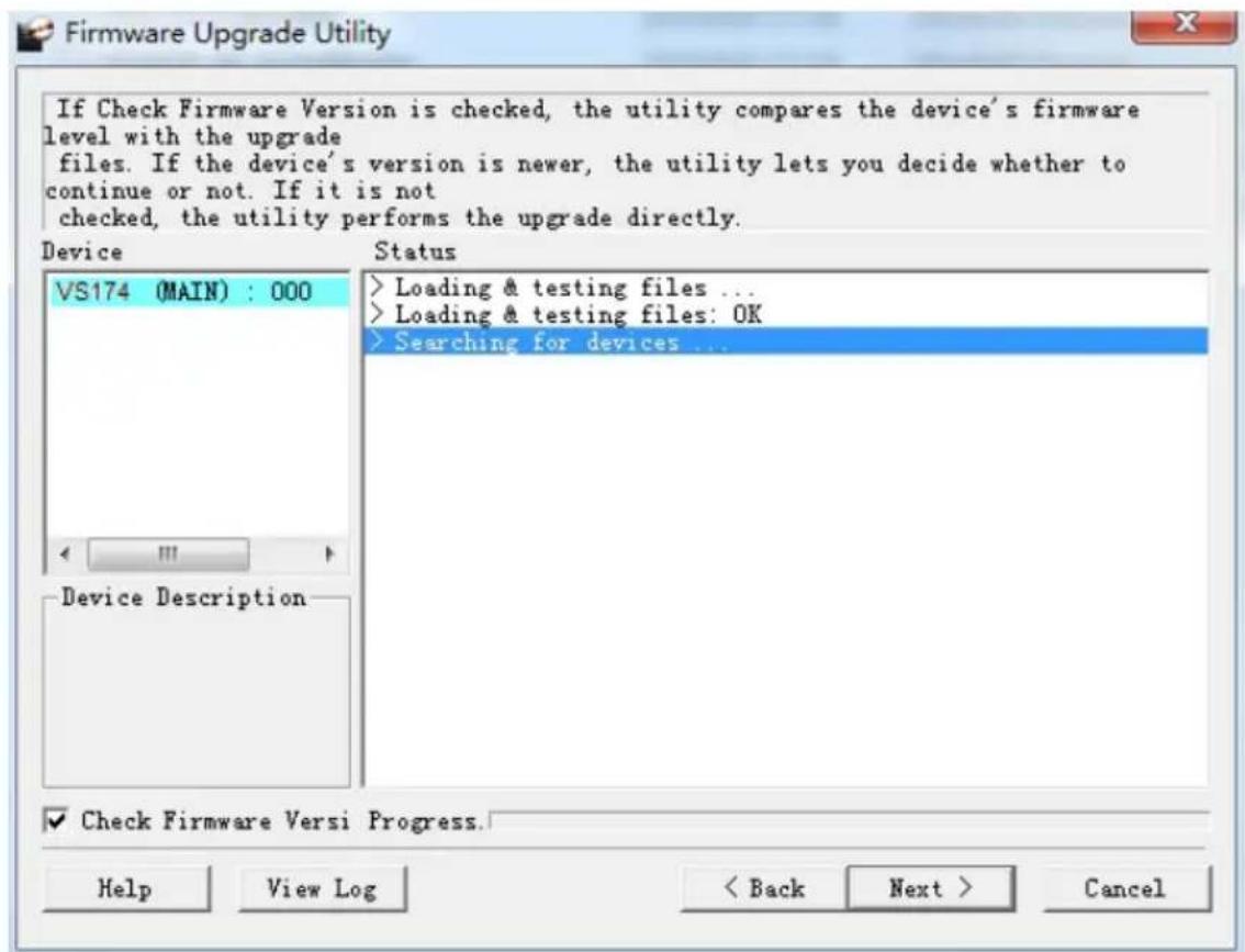 If Check Firmware Version is checked, the utility compares the device's firmware level with the upgrade files. If the device's version is newer, the utility lets you decide whether to continue or not. If it is not checked, the utility performs the upgrade directly. Device Status VS174 (MAIN) : 000 Loading & testing files ... Loading & testing files: OK Searching for devices ... Device Description ✓ Check Firmware Versi Progress. Help View Log < Back Next > Cancel