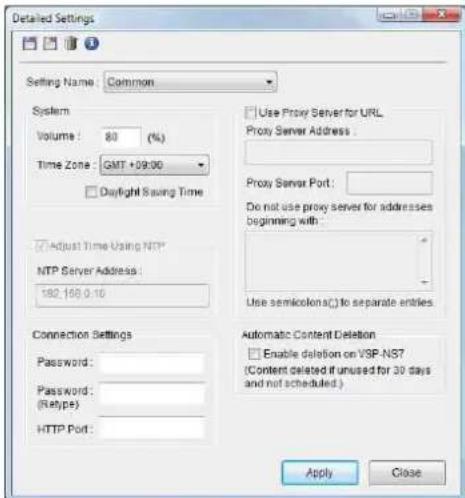 Detailed Settings Setting Name: Common System Volume: 80 (%) Time Zone: GMT +09:00 Daylight Saving Time Adjust Time Using NTP* NTP Server Address: 182.168.0.10 Connection Settings Password: Password: (Retype): HTTP Port: Use Proxy Server for URL Proxy Server Address : Proxy Server Port: Do not use proxy server for addresses beginning with : Use semicolon() to separate entities Automatic Content Deletion Enable deletion on VSP-NS7 (Content deleted if unused for 30 days and not scheduled.) Apply Close