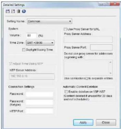 Detailed Settings Setting Name: Common System Volume: 80 (%) Time Zone: GMT +99:00 Daylight Saving Time Adjust Time Using NTP* NTP Server Address: 182.169 0.10 Connection Settings Password: Password: (Retype): HTTP Port: Use Proxy Server for URL Proxy Server Address: Proxy Server Port: Do not use proxy server for addresses beginning with : Use semicolon() to separate entries Automatic Content Deletion Enable deletion on VSP-NS7 (Content deleted if unused for 30 days and not scheduled.) Apply Close