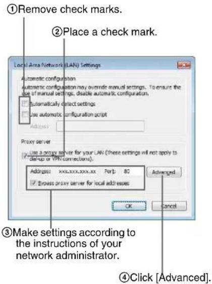 ①Remove check marks. ②Place a check mark. Local Area Network (LAN) Settings Automatic configuration automatic configuration may override manual settings. To ensure the use of manual settings, disable automatic configuration. Automatically select settings Use automatic configuration script Address: Proxy server Use a proxy server for your LAN (These settings will not apply to start-up or VPN connections). Address: xxxxxxxxxx.xx Port: 80 Browse proxy server for local addresses Advanced OK Cancel ③Make settings according to the instructions of your network administrator. ④Click [Advanced].