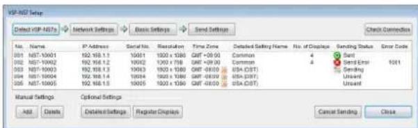 VSP-NS7 Setup Detected VSP-NS7s Network Settings Basic Settings Send Settings Check Correction No. Name P Address Serial No. Resolution Time Zone Detailed Setting Name No. of Disgips Sending Status Error Code 001 NST-10001 102 103 1.1 10001 1000 x 1000 GMT+00:00 Common 4 Send Error 1001 002 NST-10002 102 103 1.2 10002 1000 x 1000 GMT+00:00 Common 4 Send Error Unset 003 NST-10003 102 103 1.3 10003 1000 x 1000 GMT+00:00 USA(CST) Sending Unset 004 NST-10004 102 103 1.4 10004 1000 x 1000 GMT+00:00 USA(CST) Unset 005 NST-10005 102 103 1.5 10005 1000 x 1000 GMT+00:00 USA(CST) Unset Manual Settings Optional Settings Add... Delete... Detailed Settings Register Displays Cancel Sending Close