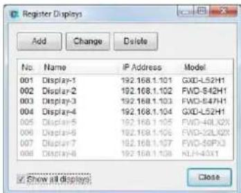 Register Displays Add Change Delete No.NAME IP Address Model 001 Display-1 192.168.1.101 GXD-L52H1 002 Display-2 192.168.1.102 FWD-S42H1 003 Display-3 192.168.1.103 FWD-S47H1 004 Display-4 192.168.1.104 GXD-L52H1 005 Display-5 192.168.1.105 FWD-40LX2X 006 Display-6 192.168.1.106 FWD-32LX2X 007 Display-7 192.168.1.107 FWD-50PX3 008 Display-8 192.168.1.108 NLD-H43X1 ✓ Show all displays Close