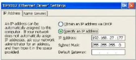 TEP9312 Ethernet Driver' Settings IP Address | Name Servers | An IP address can be automatically assigned to the computer. If your network does not automatically assign IP addresses, ask your network administrator for an address, and then type it in the space provided. Obtain an IP address via DHCP Specify an IP address IP Address: 192.168.27.177 Subnet Mask: 255.255.255.0 Default Gateway: . . . .