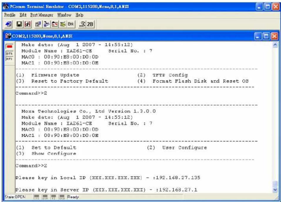 PComm Terminal Emulator - COM2,115200,None,8,1,ANSI Profile Edit Port Manager Window Help COM2,115200,None,8,1,ANSI Make date: (Aug 1 2007 - 14:55:12) Module Name : IA261-CE Serial No. : 7 MAC0 : 00:90:E8:00:D0:0D MAC1 : 00:90:E8:00:D0:0E (1) Firmware Update (2) TFTE Config (3) Reset to Factory Default (4) Format Flash Disk and Reset OS Command>>2 Moxa Technologies Co., Ltd Version 1.3.0.0 Make date: (Aug 1 2007 - 14:55:12) Module Name : IA261-CE Serial No. : 7 MAC0 : 00:90:E8:00:D0:0D MAC1 : 00:90:E8:00:D0:0E (1) Set to Default (2) User Configure (3) Show Configure Command>>Z Please key in Local IP (XXX.XXX.XXX.XXX) - :192.168.27.135 Please key in Server IP (XXX.XXX.XXX.XXX) - :192.168.27.1 State:OPENfooter<|ref_end|><|rotate_up|> Ready