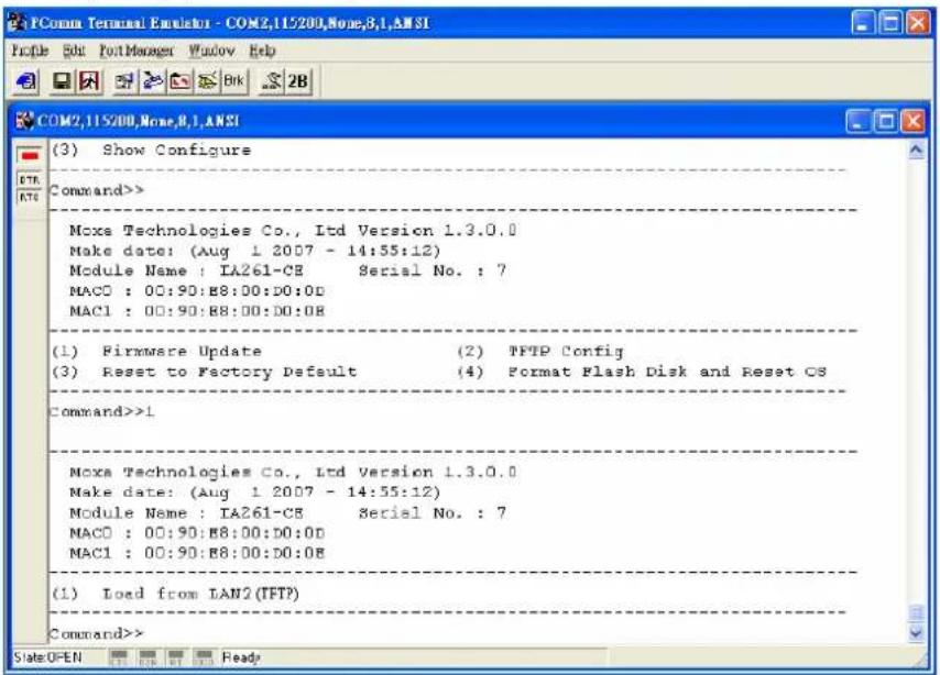 PComa Terminal Emitter - COM2,115/200,None,8,1,ANSI File Edit FootManager Window Help COM2,115/200,None,8,1,ANSI (3) Show Configure Command>> Moxa Technologies Co., Ltd Version 1.3.0.0 Make date: (Aug 1 2007 - 14:55:12) Module Name : IA261-CB Serial No. : 7 MACD : 00:90:B8:00:D0:0D MAC1 : 00:90:B8:00:D0:0B (1) Firmware Update (2) TFTP Config (3) Reset to Factory Default (4) Format Flash Disk and Reset CS Command>>1 Moxa Technologies Co., Ltd Version 1.3.0.0 Make date: (Aug 1 2007 - 14:55:12) Module Name : IA261-CB Serial No. : 7 MACD : 00:90:B8:00:D0:0D MAC1 : 00:90:B8:00:D0:0B (1) Load from LAN2(TFTP) Command>> Slate OPEN Ready