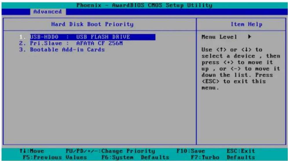 Phoenix - AwardBIOS CMOS Setup Utility Advanced Hard Disk Boot Priority 1. USB-HDDO : USB FLASH DRIVE 2. Pri.Slave : AFAYA CF 256M 3. Bootable Add-in Cards Menu Level ▶ Use <↑> or <↓> to select a device, then press <+> to move it up, or <-> to move it down the list. Press to exit this menu. ↑↓:Move PU/PD/•/:-Change Priority F10:Save ESC:Exit F5:Previous Values F6:System Defaults F7:Turbo Defaults