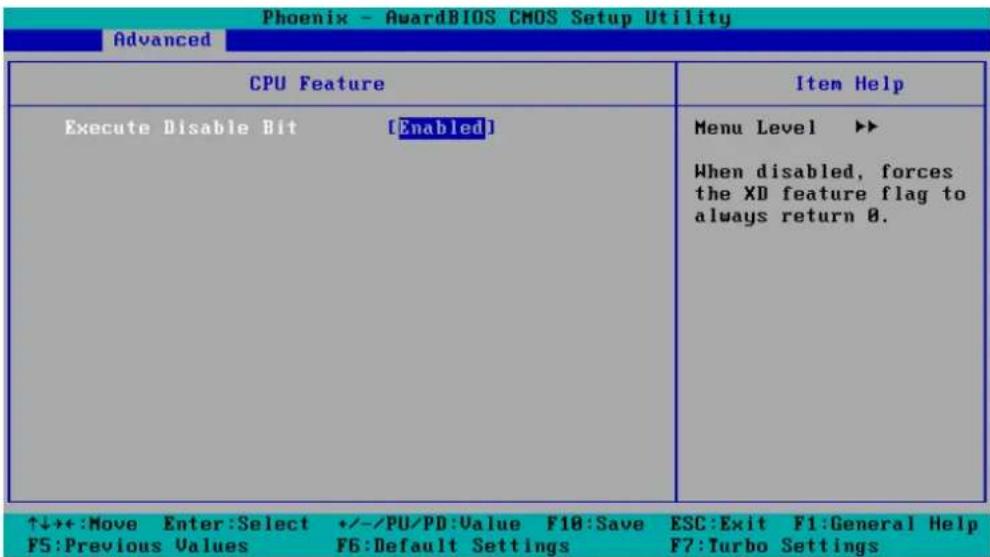 Phoenix - AwardBIOS CMOS Setup Utility Advanced CPU Feature Execute Disable Bit [Enabled] Menu Level ▶▶ When disabled, forces the XD feature flag to always return 0. ↑↓++:Move Enter:Select +/-/PU/PD:Value F10:Save ESC:Exit F1:General Help F5:Previous Values F6:Default Settings F7:Turbo Settings