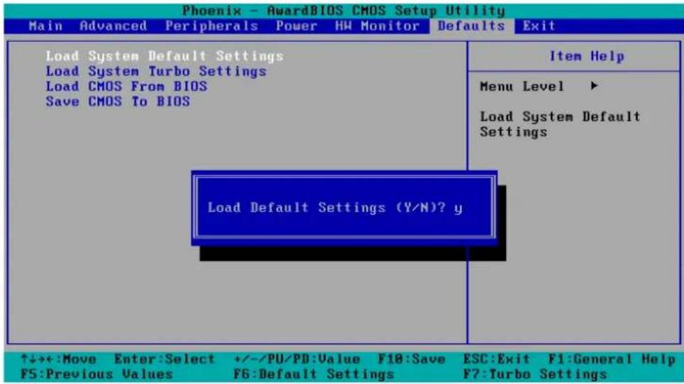 Phoenix - AwardBIOS CMOS Setup Utility Main Advanced Peripherals Power HW Monitor Defaults Exit Load System Default Settings Load System Turbo Settings Load CMOS From BIOS Save CMOS To BIOS Item Help Menu Level ▶ Load System Default Settings Load Default Settings (Y/N)? y ↑↓++:Move Enter:Select +/-/PU/PD:Value F10:Save ESC:Exit F1:General Help F5:Previous Values F6:Default Settings F7:Turbo Settings