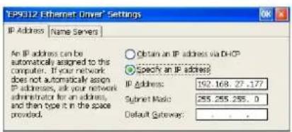 EPS012 Ethernet Driver® Settings IP Address | Name Servers An IP address can be automatically assigned to the computer. If your network does not automatically assign IP addresses, ask your network administrator for an address, and then type it in the space provided. Obtain an IP address via DHCP Specify an IP address IP Address: 192.168.27.177 Submit Mask: 255.255.255.0 Default Gateway: . . . .