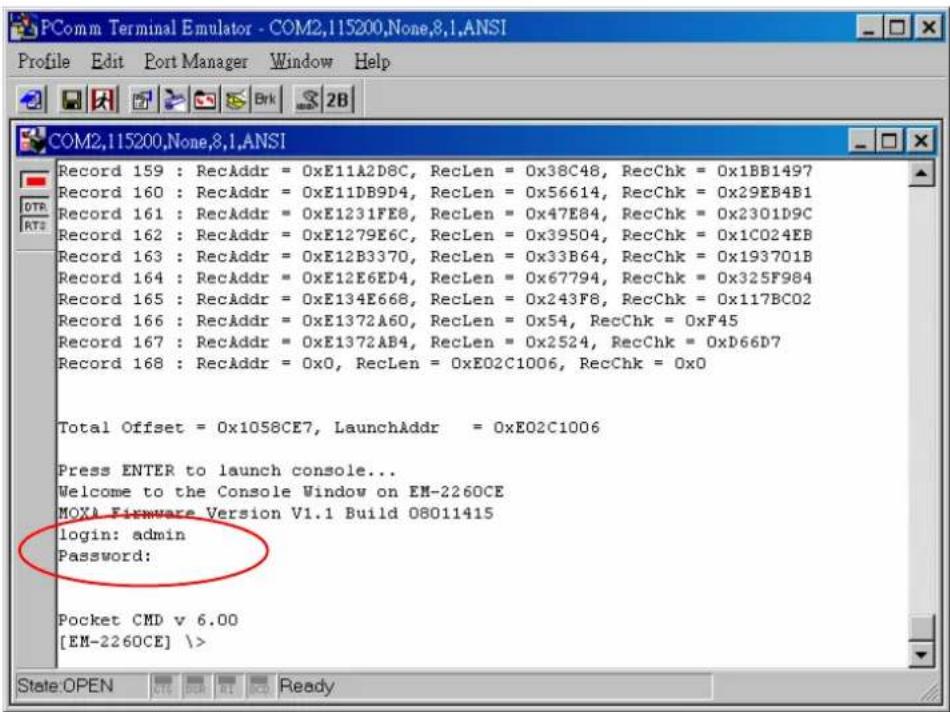 PComm Terminal Emulator - COM2,115200,None,8.1,ANSI Profile Edit Port Manager Window Help COM2,115200,None,8.1,ANSI Record 159 : RecAddr = 0xE11A2D8C, RecLen = 0x38C48, RecChk = 0x1BB1497 Record 160 : RecAddr = 0xE11DB9D4, RecLen = 0x56614, RecChk = 0x29EB4B1 Record 161 : RecAddr = 0xE1231FE8, RecLen = 0x47E84, RecChk = 0x2301D9C Record 162 : RecAddr = 0xE1279E6C, RecLen = 0x39504, RecChk = 0x1C024EB Record 163 : RecAddr = 0xE12B3370, RecLen = 0x33B64, RecChk = 0x193701B Record 164 : RecAddr = 0xE12E6ED4, RecLen = 0x67794, RecChk = 0x325F984 Record 165 : RecAddr = 0xE134E668, RecLen = 0x243F8, RecChk = 0x117BCO2 Record 166 : RecAddr = 0xE1372A60, RecLen = 0x54, RecChk = 0xF45 Record 167 : RecAddr = 0xE1372AB4, RecLen = 0x2524, RecChk = 0xD66D7 Record 168 : RecAddr = 0x0, RecLen = 0xE02C1006, RecChk = 0x0 Total Offset = 0x1058CE7, LaunchAddr = 0xE02C1006 Press ENTER to launch console... Welcome to the Console Window on EM-2260CE MOXA Firmware Version V1.1 Build 08011415 login: admin Password: Pocket CMD v 6.00 [EM-2260CE]
