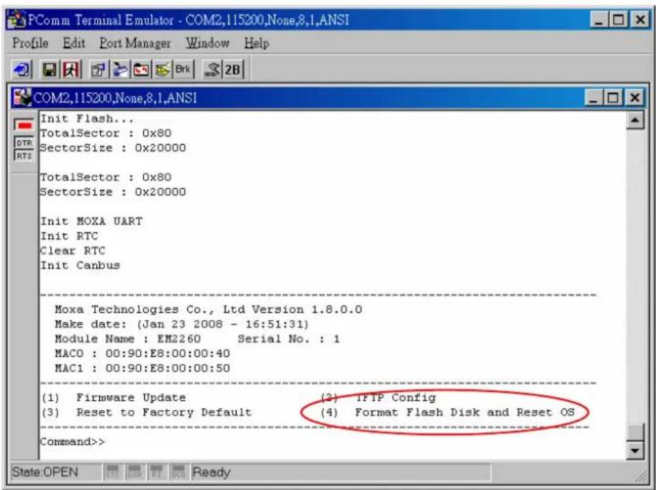 PComm Terminal Emulator - COM2,115200,None,8.1,ANSI Profile Edit Port Manager Window Help COM2,115200,None,8.1,ANSI Init Flash... TotalSector : 0x80 SectorSize : 0x20000 TotalSector : 0x80 SectorSize : 0x20000 Init MOXA UART Init RTC Clear RTC Init Canbus Moxa Technologies Co., Ltd Version 1.8.0.0 Make date: (Jan 23 2008 - 16:51:31) Module Name : EM2260 Serial No. : 1 MACO : 00:90:E8:00:00:40 MAC1 : 00:90:E8:00:00:50 (1) Firmware Update (2) IFTP Config (3) Reset to Factory Default (4) Format Flash Disk and Reset OS Command>> State:OPEN RT Ready