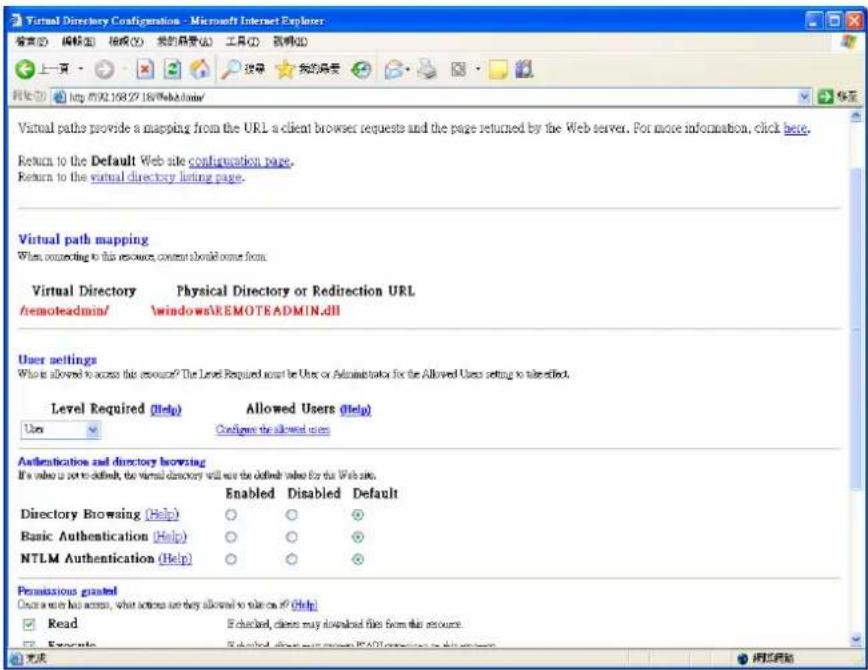 Virtual Directory Configuration - Microsoft Internet Explorer 搜索(S) 编辑(E) 框架(F) 我的目录(A) 工具(T) 视图(V) 上一页 搜索 我的目录 网页(W) http://92.158.27.18/WebAdmin/ Virtual paths provide a mapping from the URL a client browser requests and the page returned by the Web server. For more information, click here. Return to the Default Web site configuration page. Return to the virtual directory listing page. Virtual path mapping When connecting to this resource, content should come from. Virtual Directory Physical Directory or Redirection URL /remoteadmin/ windows\REMOTEADMIN.dll User settings What is allowed to access this resource? The Level Required must be Uses or Administrator for the Allowed Users setting to take effect. Level Required (Help) Allowed Users (Help) User Configure the allowed users Authentication and directory browsing It's value is set to default, the virtual directory will not be defined value for the Web site. Enabled Disabled Default Directory Browsing (Help) Basic Authentication (Help) NTLM Authentication (Help) Read Checkable, clients may download files from this account. Copyright Selected Client version: IPAD software in this system Permissions granted Create a user has access, what actions are they allowed to take on if (Help) Read Checkable, clients may download files from this account. Copyright Selected Client version: IPAD software in this system