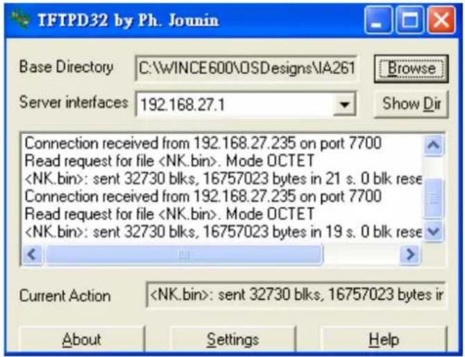 TFTPD32 by Ph. Jounin Base Directory C:\WINCE600\OSDesigns\IA261 Browse Server interfaces 192.168.27.1 Show Dir Connection received from 192.168.27.235 on port 7700 Read request for file . Mode OCTET : sent 32730 blks, 16757023 bytes in 21 s. 0 blk rese Connection received from 192.168.27.235 on port 7700 Read request for file . Mode OCTET : sent 32730 blks, 16757023 bytes in 19 s. 0 blk rese < > Current Action : sent 32730 blks, 16757023 bytes ir About Settings Help