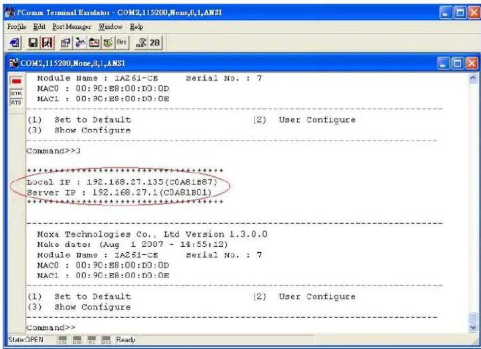 PConn Terminal Estulator - COM2,115200,None,0,1,ANSI Profile Edit Port Manager Window Help COM2,115200,None,3,1,ANSI Module Name : IA261-CE Serial No. : 7 MAC0 : 00:90:E8:00:D0:0D MAC1 : 00:90:E8:00:D0:0E (1) Set to Default (2) User Configure (3) Show Configure Command>>3 ***************** Local IP : 192.168.27.135(C0A81B87) Server IP : 192.168.27.1(C0A81B01) ***************** Moxa Technologies Co., Ltd Version 1.3.0.0 Make date: (Aug 1 2007 - 14:55:12) Module Name : IA261-CE Serial No. : 7 MAC0 : 00:90:E8:00:D0:0D MAC1 : 00:90:E8:00:D0:0E (1) Set to Default (2) User Configure (3) Show Configure Command>> State OPEN CS DSR R1 CS1 Ready
