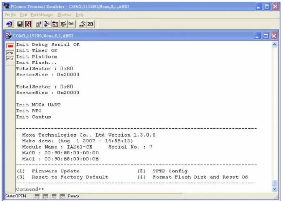 PComm Terminal Emulator - COM2,115200,None,8,1,ANSI Profile Edit Port Manager Window Help COM2,115200,None,8,1,ANSI Init Debug Serial OK Init Timer OK Init Platform Init Flash... TotalSector : 0x80 SectorSize : 0x20000 TotalSector : 0x80 SectorSize : 0x20000 Init MOXA UART Init RTC Init Canbus Moxa Technologies Co., Ltd Version 1.3.0.0 Make date: (Aug 1 2007 - 14:55:12) Module Name : IA261-CE Serial No. : 7 MAC0 : 00:90:E8:00:D0:0D MAC1 : 00:90:E8:00:D0:0E (1) Firmware Update (2) TPTD Config (3) Reset to Factory Default (4) Format Flash Disk and Reset OS Command>> State OPEN HTR KRT BDI Ready