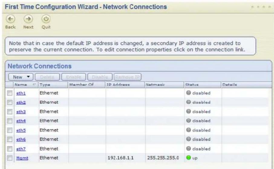 First Time Configuration Wizard - Network Connections Back Next Quit Note that in case the default IP address is changed, a secondary IP address is created to preserve the current connection. To edit connection properties click on the connection link. Network Connections New Delete Enable Disable Remove IP Name Type Member Of IP Address Netmask Status Details sth1 Ethernet sth2 Ethernet sth3 Ethernet sth4 Ethernet sth5 Ethernet sth6 Ethernet sth7 Ethernet Mgmt Ethernet 192.168.1.1 255.255.255.0 up