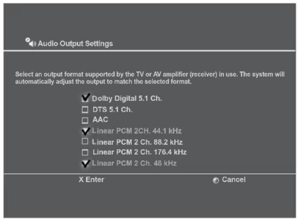 Audio Output Settings Select an output format supported by the TV or AV amplifier (receiver) in use. The system will automatically adjust the output to match the selected format. ✓ Dolby Digital 5.1 Ch. □ DTS 5.1 Ch. □ AAC ✓ Linear PCM 2CH. 44.1 kHz □ Linear PCM 2 Ch. 88.2 kHz □ Linear PCM 2 Ch. 176.4 kHz ✓ Linear PCM 2 Ch. 48 kHz X Enter Cancel