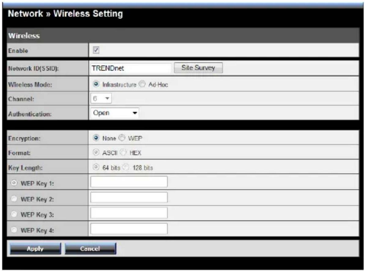 Network » Wireless Setting Wireless Enable ✓ Network ID(SSID): TRENDnet Site Survey Wireless Mode: ● Infrastructure ○ Ad-Hoc Channel: 6 Authentication: Open Encryption: ● None ● WEP Format: ● ASCII ● HEX Key Length: ● 64 bits ● 128 bits ○ WEP Key 1: ○ WEP Key 2: ○ WEP Key 3: ○ WEP Key 4: Apply Cancel