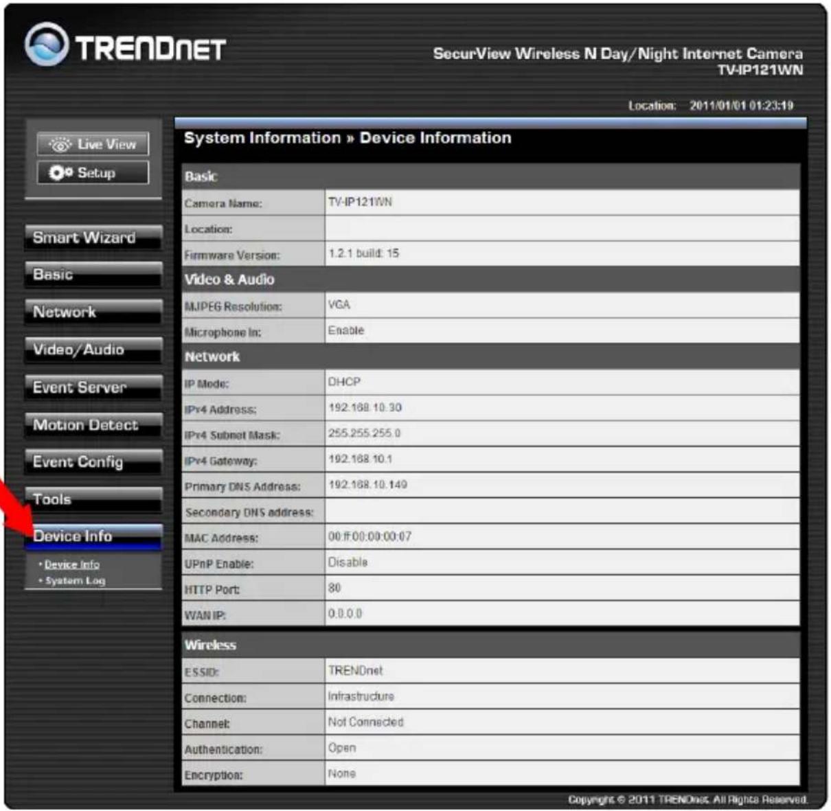 TRENDNET SecurView Wireless N Day/Night Internet Camera TV-IP121WN Location: 2011/01/01 01:23:19 Live View Setup Smart Wizard Basic Network Video/Audio Event Server Motion Detect Event Config Tools Device Info • Device Info • System Log System Information » Device Information Basic Camera Name: TV-IP121WN Location: Firmware Version: 1.2.1 build: 15 Video & Audio MJPEG Resolution: VGA Microphone In: Enable Network IP Mode: DHCP IPv4 Address: 192.188.10.30 IPv4 Subnet Mask: 255.255.255.0 IPv4 Gateway: 192.188.10.1 Primary DNS Address: 192.188.10.149 Secondary DNS address: MAC Address: 00 ff 00:00:00:07 UPnP Enable: Disable HTTP Port: 80 WAN IP: 0.0.0.0 Wireless E S S D: TRENDnet Connection: Infrastructure Channel: Not Connected Authentication: Open Encryption: None Copyright © 2011 TRENDnet. All Rights Reserved.