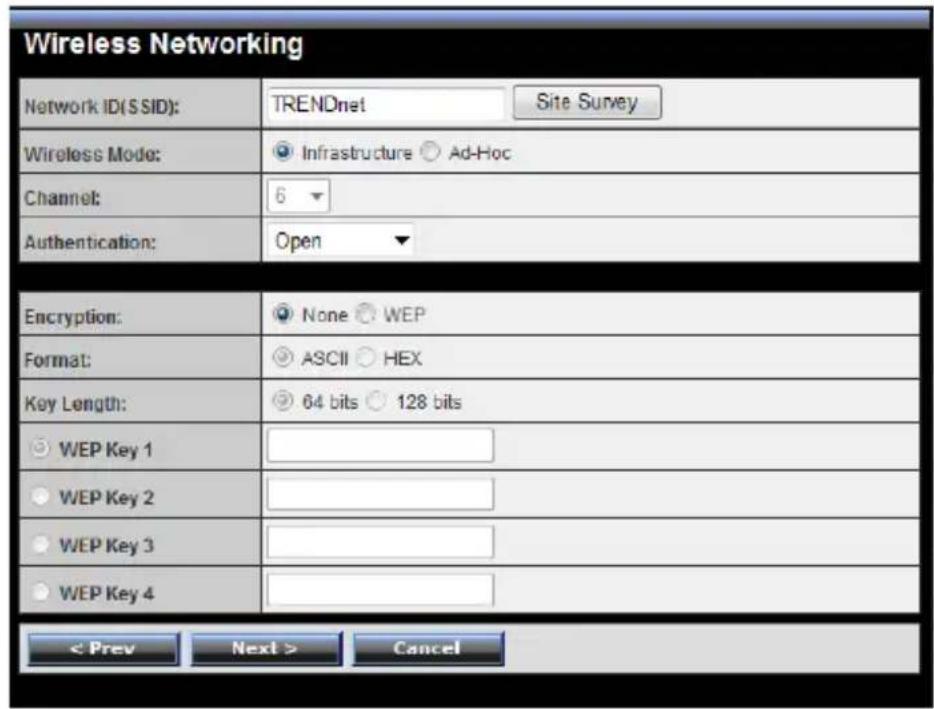 Wireless Networking Network ID(SSID): TRENDnet Site Survey Wireless Mode: ● Infrastructure ○ Ad-Hoc Channel: 6 ▼ Authentication: Open ▼ Encryption: ● None ○ WEP Format: ● ASCII ○ HEX Key Length: ● 64 bits ○ 128 bits ○ WEP Key 1 ○ WEP Key 2 ○ WEP Key 3 ○ WEP Key 4 < Prev Next > Cancel