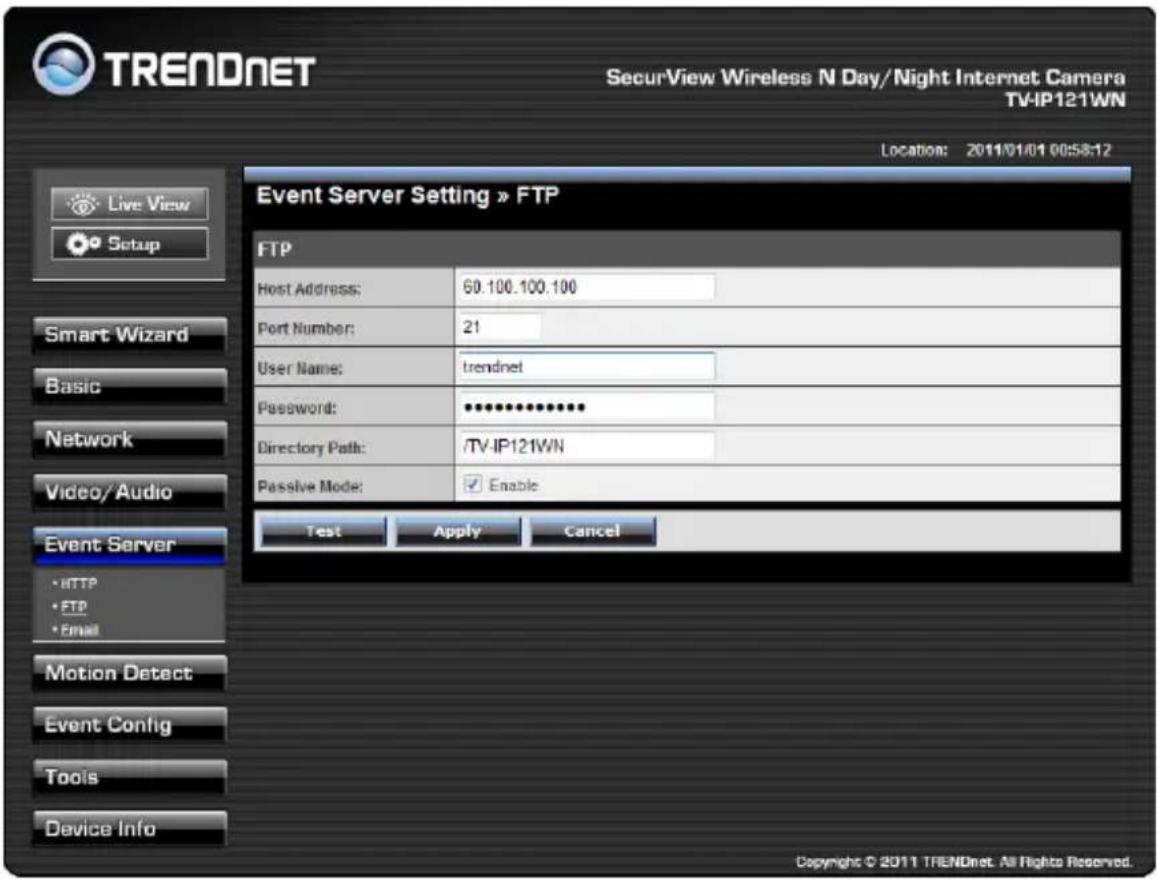 TRENDNET SecurView Wireless N Day/Night Internet Camera TV-IP121WN Location: 2011/01/01 00:58:12 Live View Setup Event Server Setting » FTP FTP Host Address: 60.100.100.100 Port Number: 21 User Name: trendnet Password: ********** Directory Path: /TV-IP121WN Passive Mode: ✓ Enable Test Apply Cancel Smart Wizard Basic Network Video/Audio Event Server • HTTP • FTP • Email Motion Detect Event Config Tools Device Info Copyright © 2011 TRENDnet. All Rights Reserved.